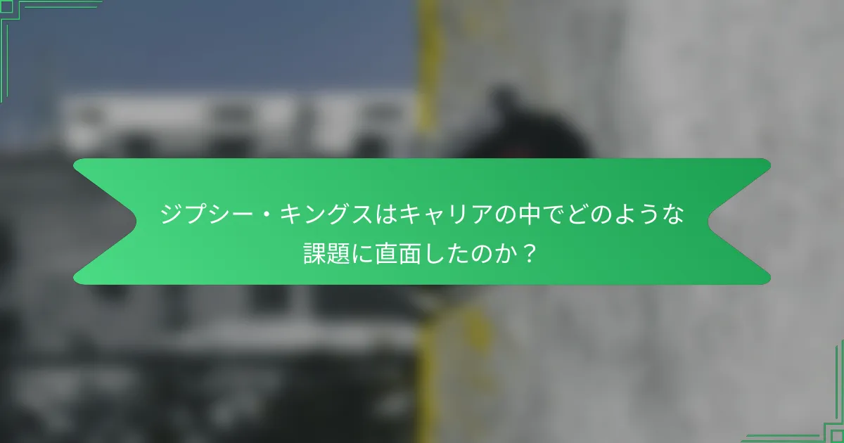ジプシー・キングスはキャリアの中でどのような課題に直面したのか？